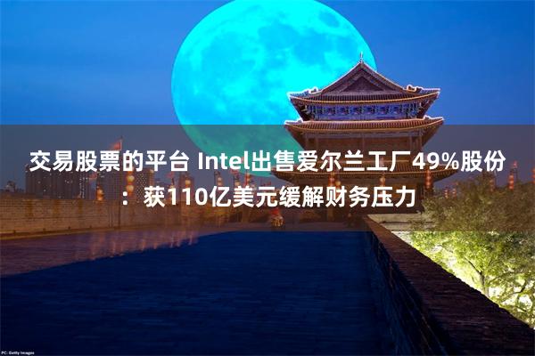 交易股票的平台 Intel出售爱尔兰工厂49%股份：获110亿美元缓解财务压力