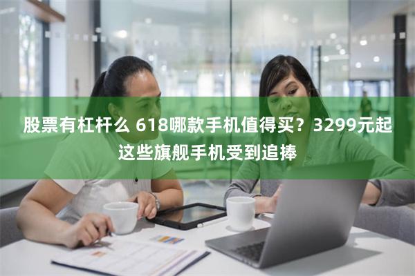 股票有杠杆么 618哪款手机值得买？3299元起这些旗舰手机受到追捧