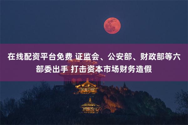 在线配资平台免费 证监会、公安部、财政部等六部委出手 打击资本市场财务造假