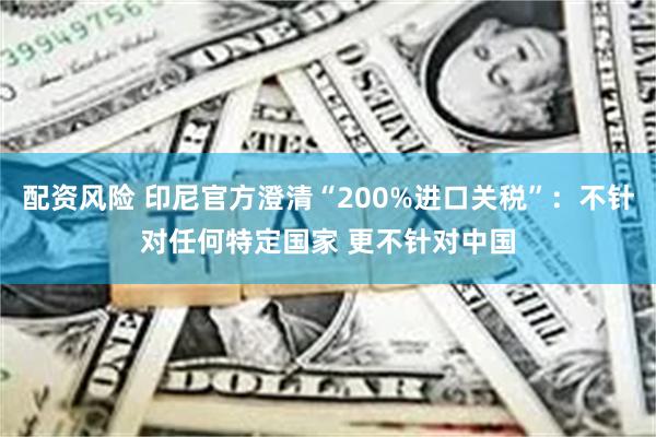 配资风险 印尼官方澄清“200%进口关税”：不针对任何特定国家 更不针对中国