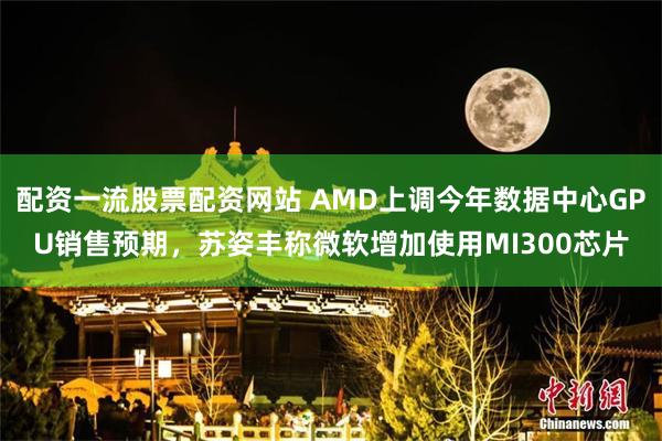 配资一流股票配资网站 AMD上调今年数据中心GPU销售预期，苏姿丰称微软增加使用MI300芯片