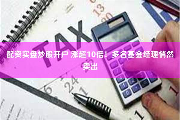 配资实盘炒股开户 涨超10倍！多名基金经理悄然卖出