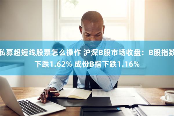 私募超短线股票怎么操作 沪深B股市场收盘：B股指数下跌1.62% 成份B指下跌1.16%