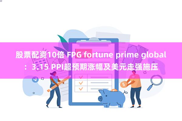 股票配资10倍 FPG fortune prime global：3.15 PPI超预期涨幅及美元走强施压