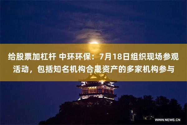 给股票加杠杆 中环环保：7月18日组织现场参观活动，包括知名机构合晟资产的多家机构参与