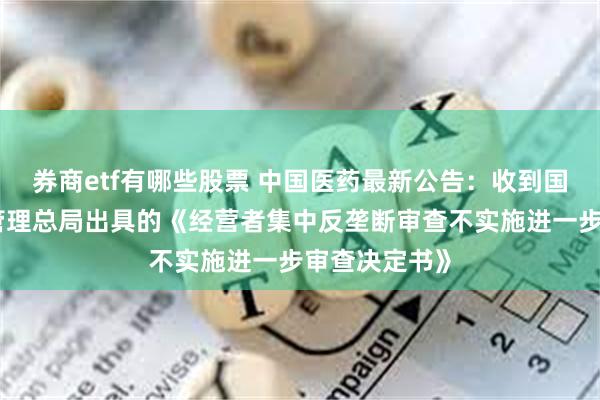 券商etf有哪些股票 中国医药最新公告：收到国家市场监督管理总局出具的《经营者集中反垄断审查不实施进一步审查决定书》