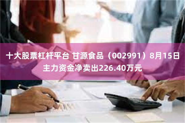 十大股票杠杆平台 甘源食品（002991）8月15日主力资金净卖出226.40万元