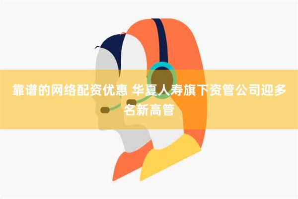 靠谱的网络配资优惠 华夏人寿旗下资管公司迎多名新高管