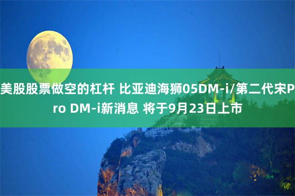 美股股票做空的杠杆 比亚迪海狮05DM-i/第二代宋Pro DM-i新消息 将于9月23日上市