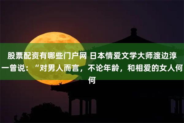 股票配资有哪些门户网 日本情爱文学大师渡边淳一曾说：“对男人而言，不论年龄，和相爱的女人何