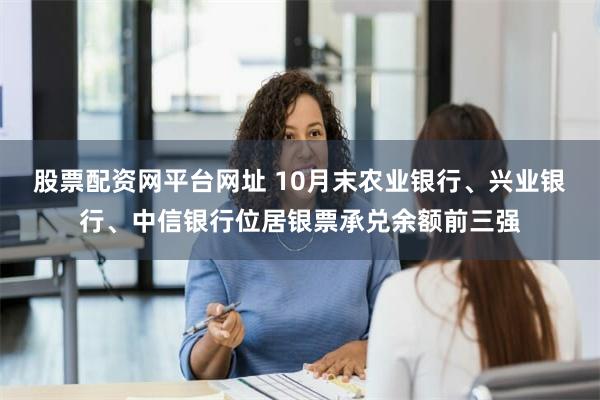 股票配资网平台网址 10月末农业银行、兴业银行、中信银行位居银票承兑余额前三强