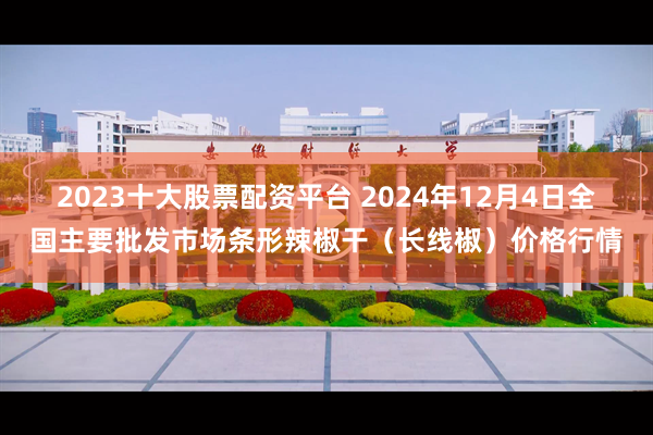 2023十大股票配资平台 2024年12月4日全国主要批发市场条形辣椒干（长线椒）价格行情