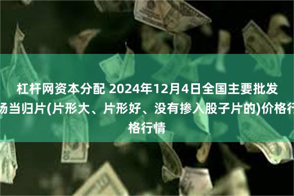 杠杆网资本分配 2024年12月4日全国主要批发市场当归片(片形大、片形好、没有掺入股子片的)价格行情