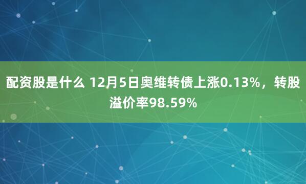 配资股是什么 12月5日奥维转债上涨0.13%，转股溢价率98.59%