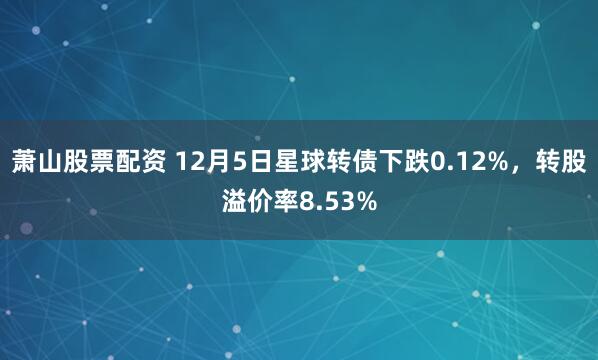 萧山股票配资 12月5日星球转债下跌0.12%，转股溢价率8.53%