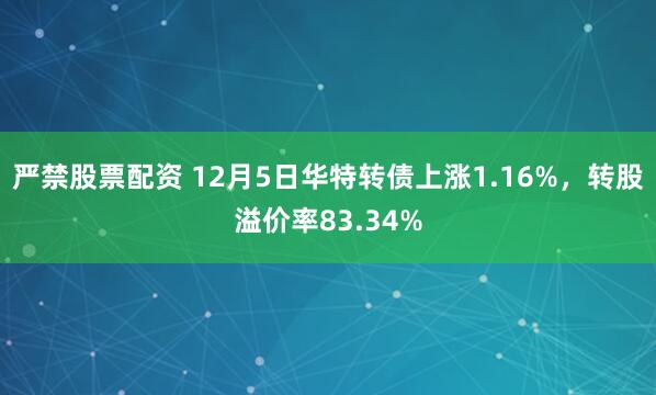 严禁股票配资 12月5日华特转债上涨1.16%，转股溢价率83.34%