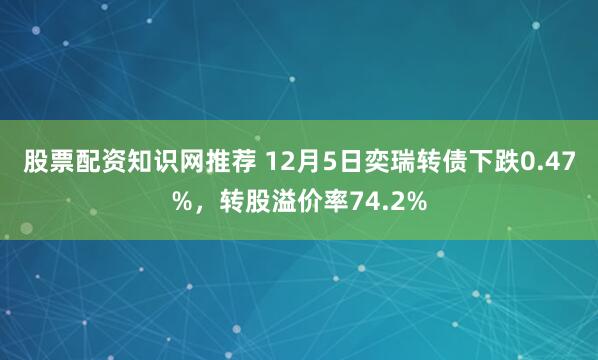 股票配资知识网推荐 12月5日奕瑞转债下跌0.47%，转股溢价率74.2%