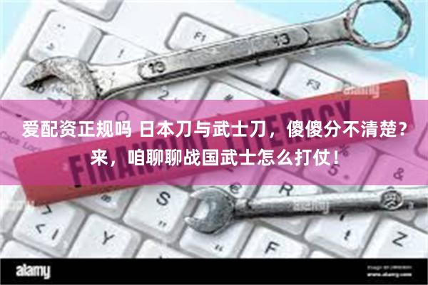 爱配资正规吗 日本刀与武士刀，傻傻分不清楚？来，咱聊聊战国武士怎么打仗！