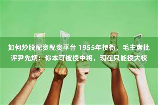 如何炒股配资配资平台 1955年授衔，毛主席批评尹先炳：你本可被授中将，现在只能授大校