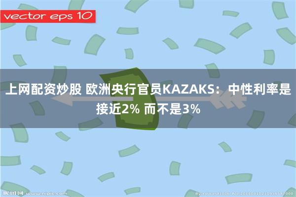 上网配资炒股 欧洲央行官员KAZAKS：中性利率是接近2% 而不是3%