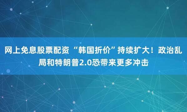 网上免息股票配资 “韩国折价”持续扩大！政治乱局和特朗普2.0恐带来更多冲击