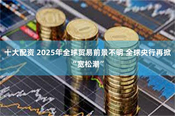 十大配资 2025年全球贸易前景不明 全球央行再掀“宽松潮”