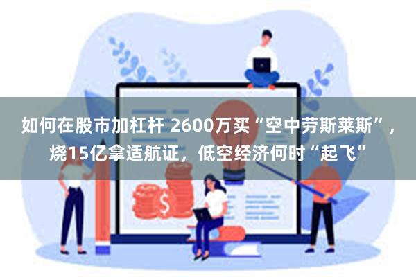 如何在股市加杠杆 2600万买“空中劳斯莱斯”，烧15亿拿适航证，低空经济何时“起飞”