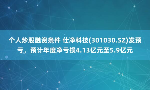 个人炒股融资条件 仕净科技(301030.SZ)发预亏，预计年度净亏损4.13亿元至5.9亿元