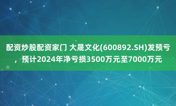 配资炒股配资家门 大晟文化(600892.SH)发预亏，预计2024年净亏损3500万元至7000万元