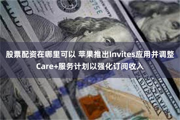 股票配资在哪里可以 苹果推出Invites应用并调整Care+服务计划以强化订阅收入