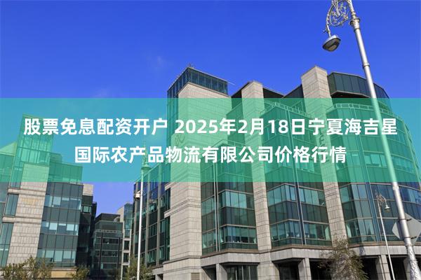 股票免息配资开户 2025年2月18日宁夏海吉星国际农产品物流有限公司价格行情