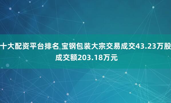 十大配资平台排名 宝钢包装大宗交易成交43.23万股 成交额203.18万元