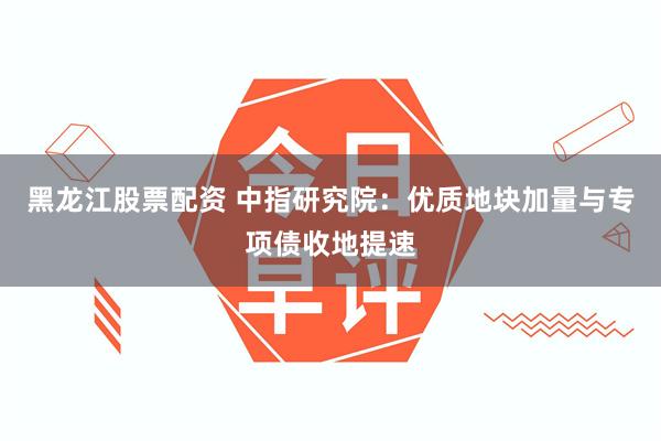 黑龙江股票配资 中指研究院：优质地块加量与专项债收地提速