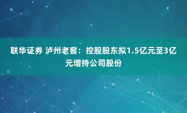 联华证券 泸州老窖：控股股东拟1.5亿元至3亿元增持公司股份